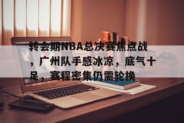 包含转会期NBA总决赛焦点战，广州队手感冰凉，底气十足，赛程密集仍需轮换的词条-一竞技登录入口